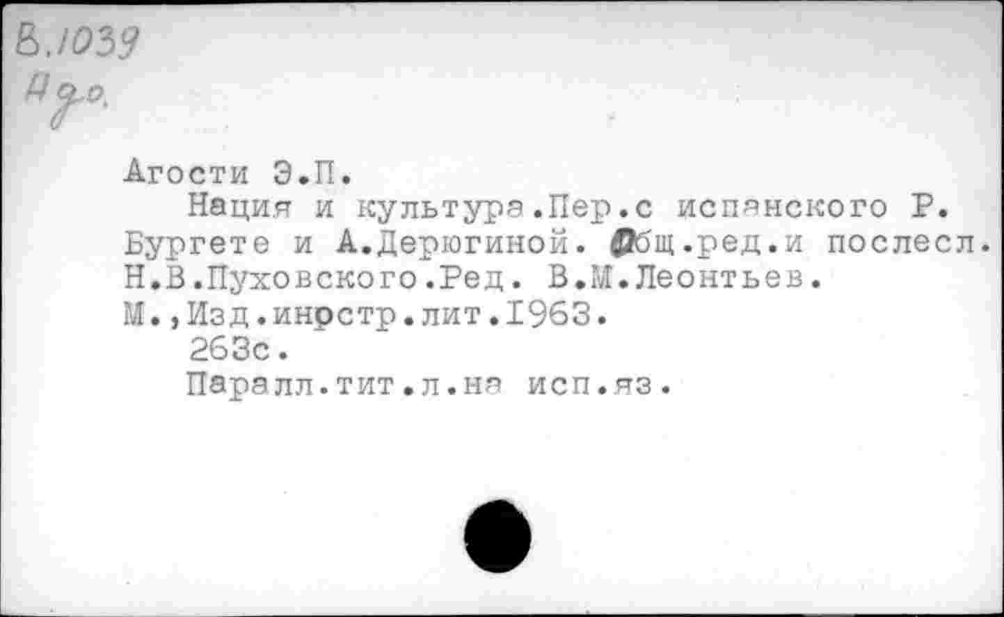 ﻿ЮЪ9
Г’
Агости Э.П.
Нация и культура.Пер.с испанского Р.
Бургете и А.Дерюгиной. ©бщ.ред.и послесл.
Н.В.Пуховского.Ред. В.М.Леонтьев.
М.,Изд.инрстр.лит.1963.
263с.
Паралл.тит.л.ня исп.яз.